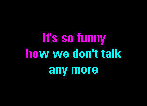 It's so funny

how we don't talk
any more