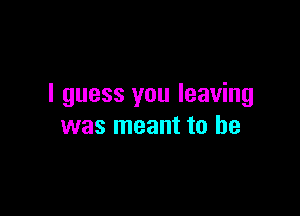 I guess you leaving

was meant to be