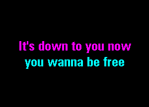 It's down to you now

you wanna be free