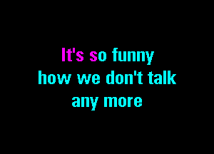 It's so funny

how we don't talk
any more