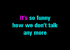 It's so funny

how we don't talk
any more