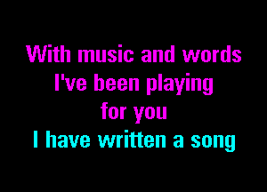 With music and words
I've been playing

for you
I have written a song