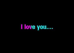I love you....