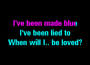 I've been made blue

I've been lied to
When will l.. he loved?