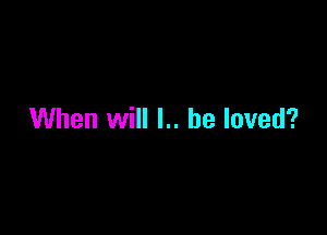 When will I.. he loved?