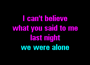 I can't believe
what you said to me

last night
we were alone