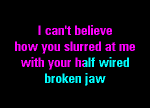 I can't believe
how you slurred at me

with your half wired
broken jaw
