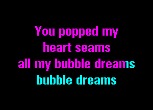 You popped my
heart seams

all my bubble dreams
bubble dreams