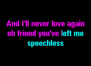 And I'll never love again

oh friend you've left me
speechless