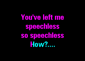 You've left me
speechless

so speechless
How?....
