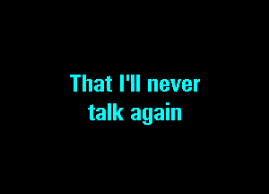 That I'll never

talk again