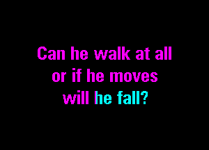Can he walk at all

or if he moves
will he fall?