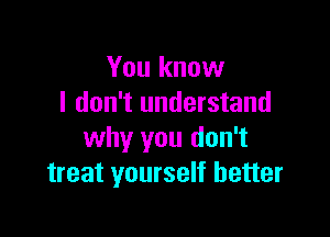 You know
I don't understand

why you don't
treat yourself better