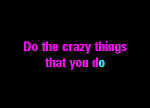Do the crazy things

that you do
