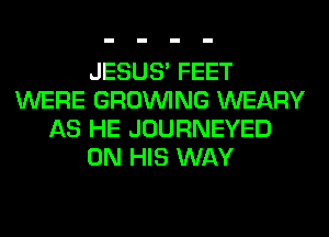 JESUS' FEET
WERE GROWING WEARY
AS HE JOURNEYED
ON HIS WAY
