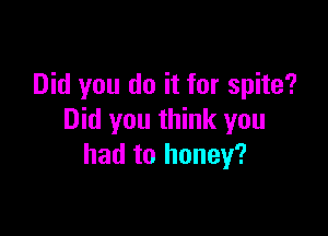Did you do it for spite?

Did you think you
had to honey?