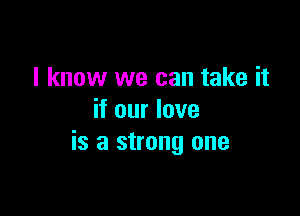 I know we can take it

if our love
is a strong one