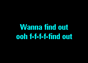 Wanna find out

ooh f-f-f-f-find out