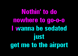 Nothin' to do
nowhere to go-o-o

I wanna be sedated
iust
get me to the airport
