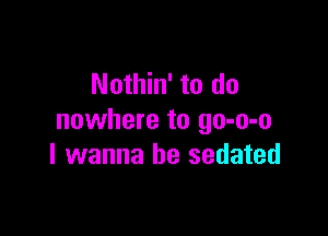 Nothin' to do

nowhere to go-o-o
I wanna be sedated
