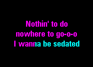 Nothin' to do

nowhere to go-o-o
I wanna be sedated