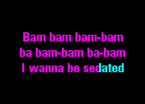 Bam ham bam-ham

ha bam-bam ha-bam
I wanna be sedated