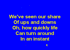 We've seen our share
Of ups and downs

Oh, how quickly life
Can turn around
In an instant

I