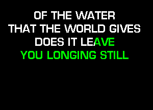 OF THE WATER
THAT THE WORLD GIVES
DOES IT LEAVE
YOU LONGING STILL