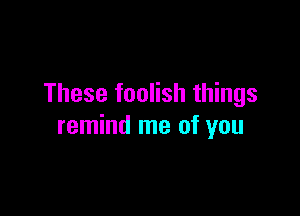 These foolish things

remind me of you