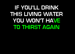 IF YOU'LL DRINK
THIS LIVING WATER
YOU WON'T HAVE

TO THIRST AGAIN