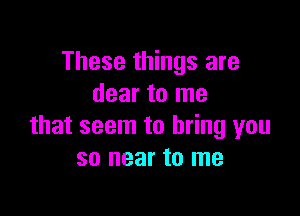 These things are
dear to me

that seem to bring you
so near to me