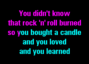 You didn't know
that rock 'n' roll burned
so you bought a candle

and you loved

and you learned