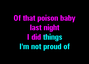 Of that poison baby
last night

I did things
I'm not proud of