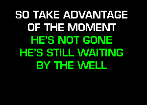 SO TAKE ADVANTAGE
OF THE MOMENT
HE'S NOT GONE
HE'S STILL WAITING
BY THE WELL