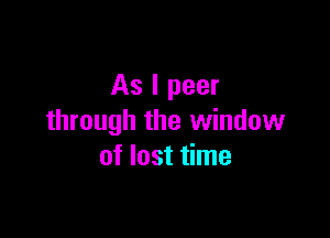 As I peer

through the window
of lost time