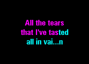 All the tears

that I've tasted
all in vai...n