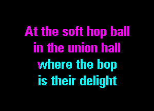 At the soft hop hall
in the union hall

where the hop
is their delight