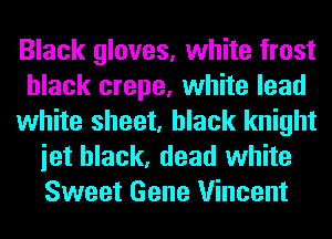 Black gloves, white frost
black crepe, white lead
white sheet, black knight
iet black, dead white
Sweet Gene Vincent