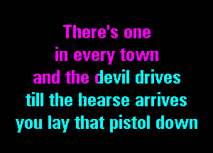 There's one
in every town
and the devil drives
till the hearse arrives
you lay that pistol down