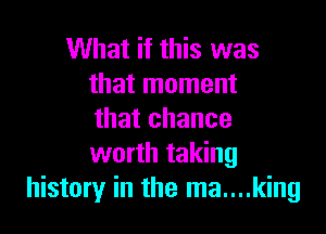 What if this was
that moment

that chance
worth taking
history in the ma....king