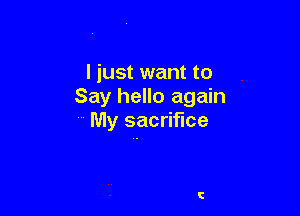 I just want to
Say hello again

My sacrifice