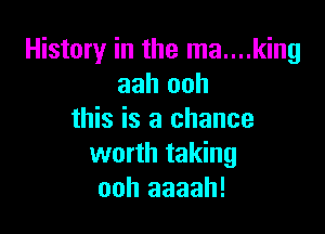 History in the ma....king
aah ooh

this is a chance
worth taking
ooh aaaah!