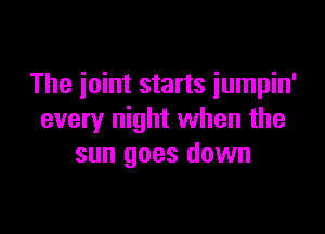 The ioint starts iumpin'

every night when the
sun goes down