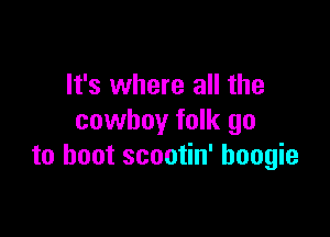 It's where all the

cowboy folk go
to boot scootin' boogie