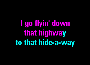 I go flyin' down

that highway
to that hide-a-wayr