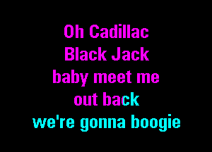0h Cadillac
Black Jack

baby meet me
outback
we're gonna boogie