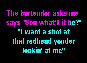 The bartender asks me
says Son what'll it he?
I want a shot at
that redhead yonder
lookin' at me