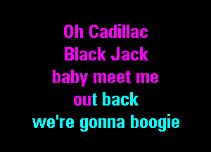 0h Cadillac
Black Jack

baby meet me
outback
we're gonna boogie