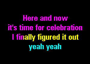 Here and now
it's time for celebration

I finally figured it out
yeah yeah