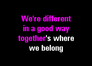 We're different
in a good way

together's where
we belong